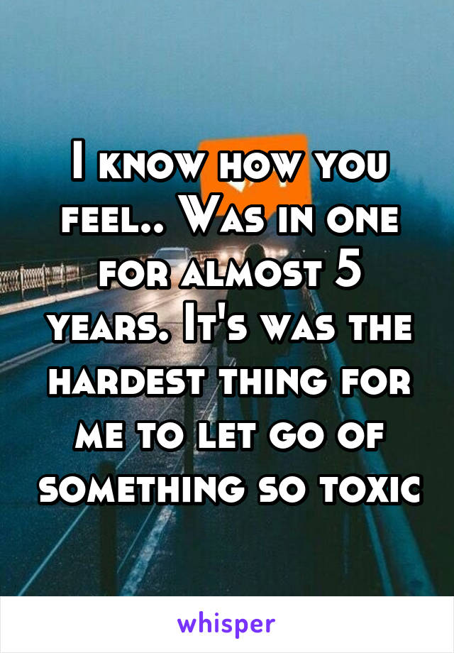 I know how you feel.. Was in one for almost 5 years. It's was the hardest thing for me to let go of something so toxic