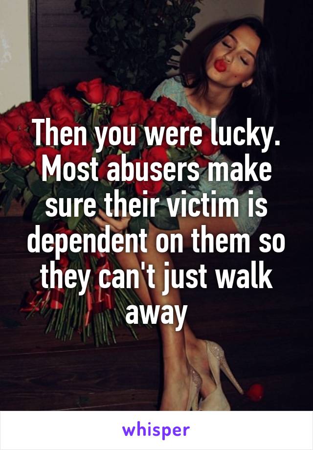 Then you were lucky. Most abusers make sure their victim is dependent on them so they can't just walk away