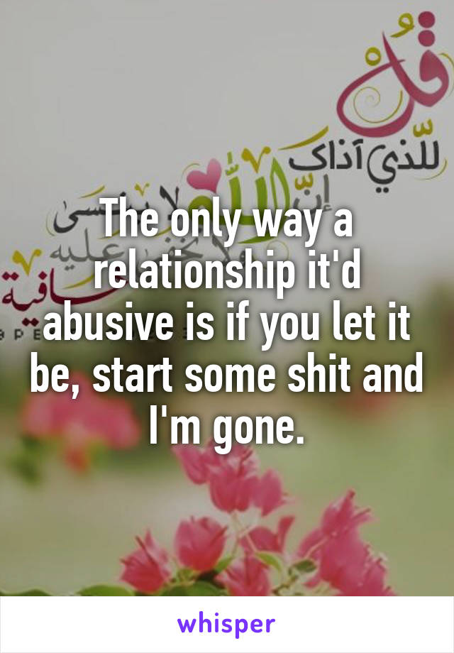 The only way a relationship it'd abusive is if you let it be, start some shit and I'm gone.