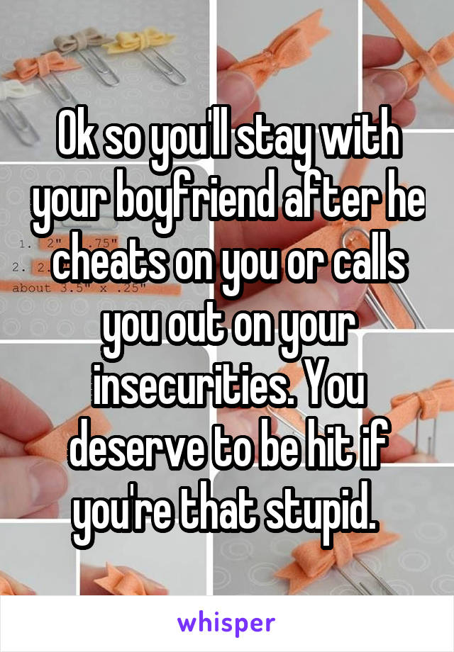 Ok so you'll stay with your boyfriend after he cheats on you or calls you out on your insecurities. You deserve to be hit if you're that stupid. 