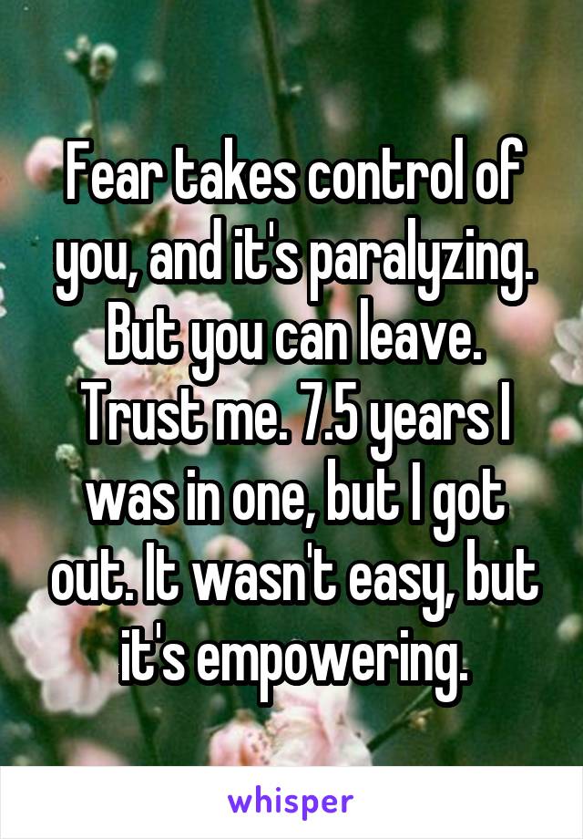 Fear takes control of you, and it's paralyzing. But you can leave. Trust me. 7.5 years I was in one, but I got out. It wasn't easy, but it's empowering.