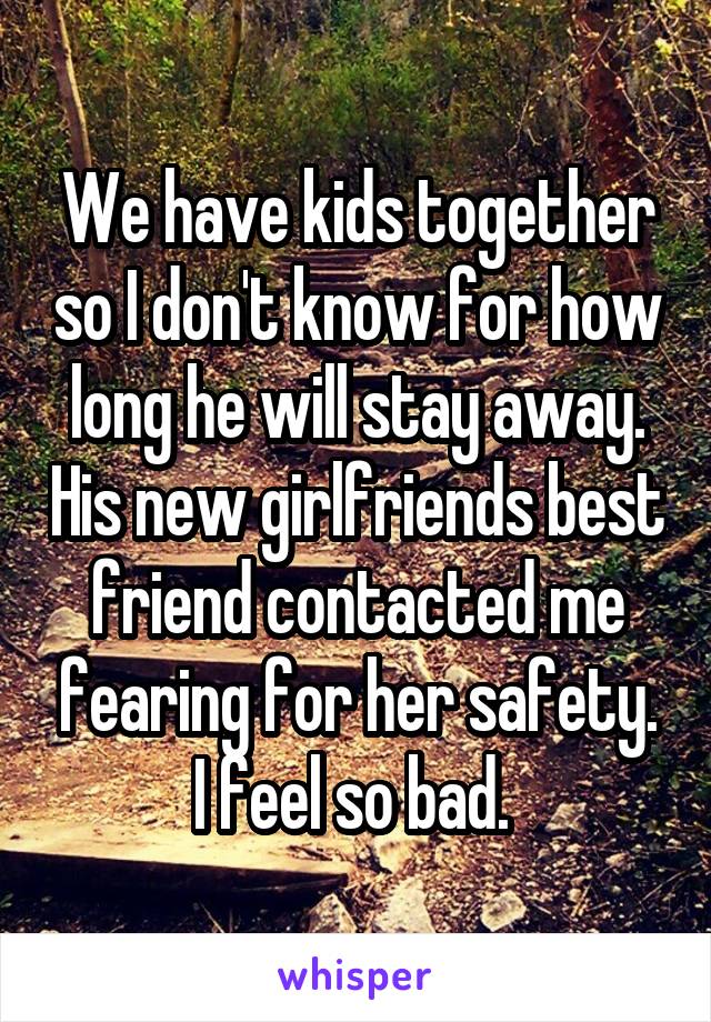 We have kids together so I don't know for how long he will stay away. His new girlfriends best friend contacted me fearing for her safety. I feel so bad. 