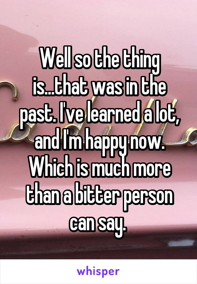 Well so the thing is...that was in the past. I've learned a lot, and I'm happy now. Which is much more than a bitter person can say. 