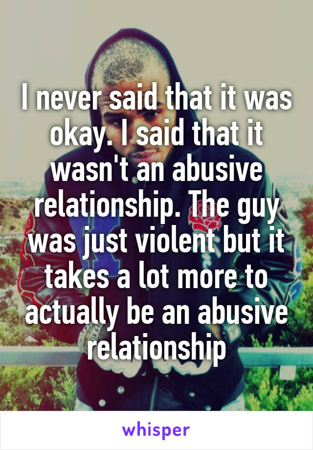 I never said that it was okay. I said that it wasn't an abusive relationship. The guy was just violent but it takes a lot more to actually be an abusive relationship