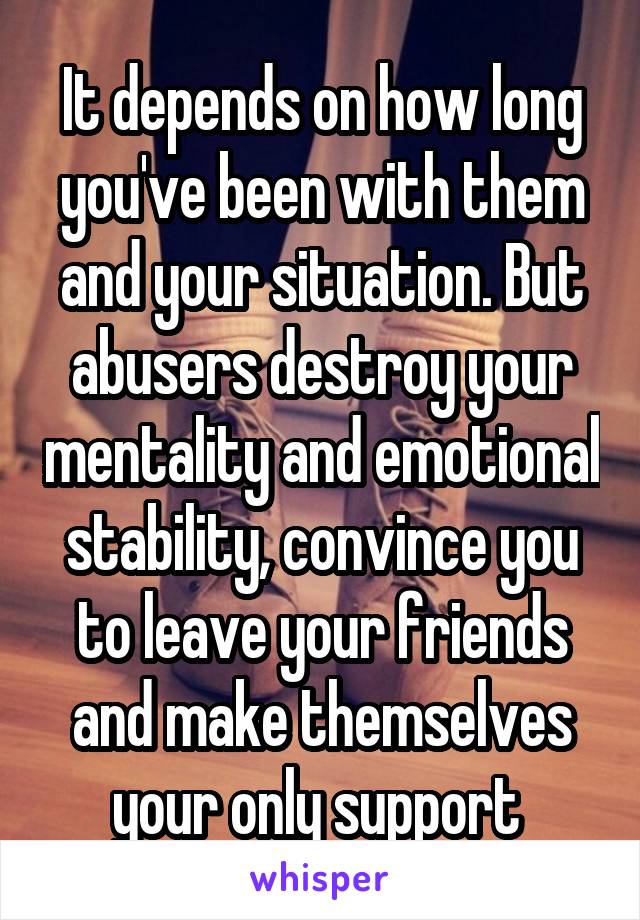 It depends on how long you've been with them and your situation. But abusers destroy your mentality and emotional stability, convince you to leave your friends and make themselves your only support 