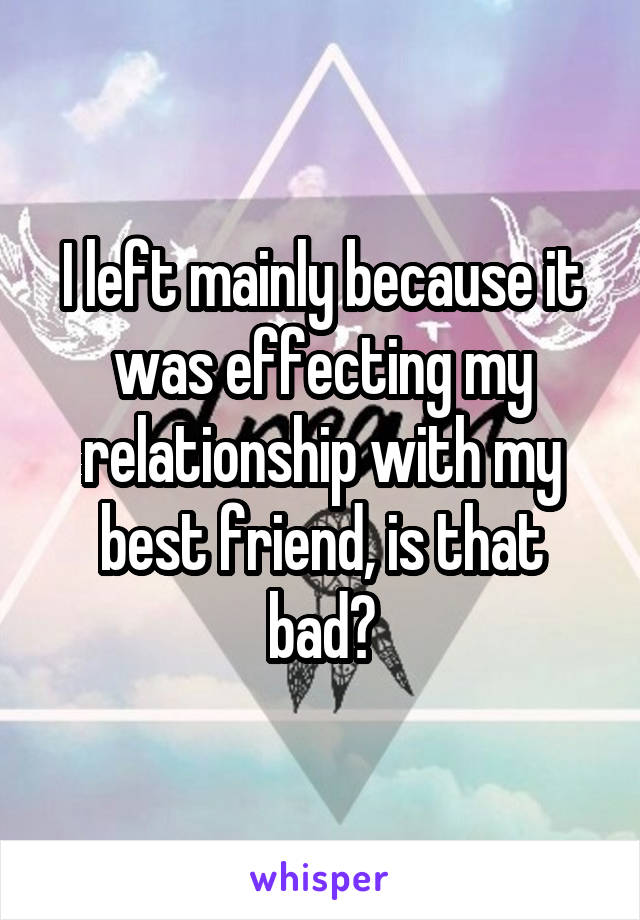 I left mainly because it was effecting my relationship with my best friend, is that bad?