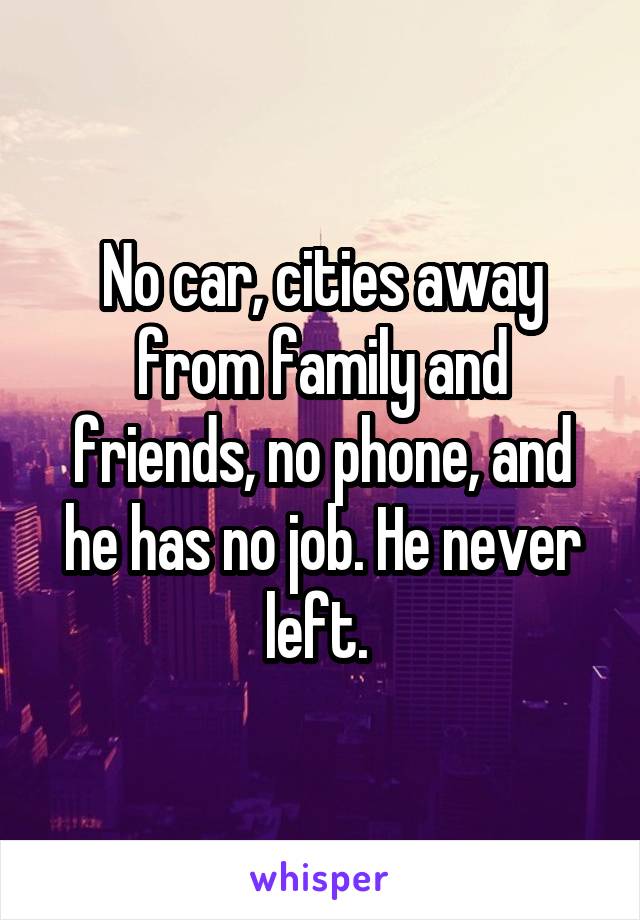 No car, cities away from family and friends, no phone, and he has no job. He never left. 