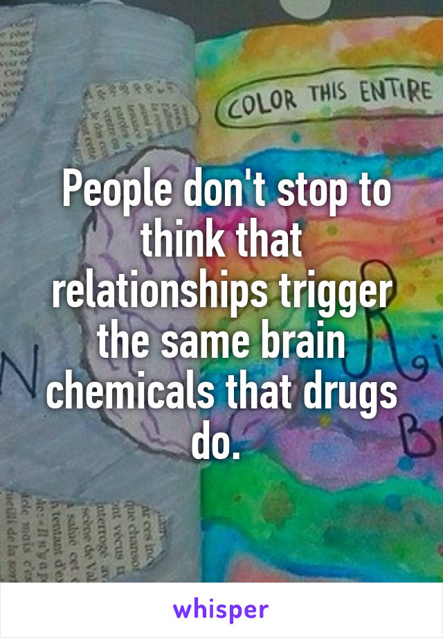  People don't stop to think that relationships trigger the same brain chemicals that drugs do. 