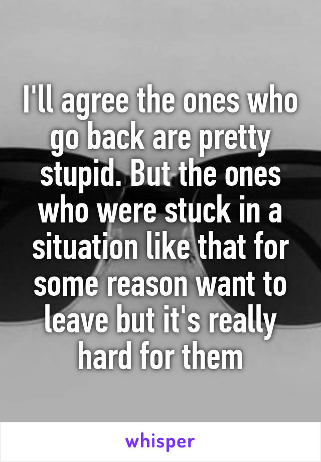 I'll agree the ones who go back are pretty stupid. But the ones who were stuck in a situation like that for some reason want to leave but it's really hard for them