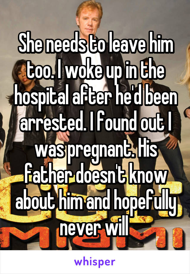 She needs to leave him too. I woke up in the hospital after he'd been arrested. I found out I was pregnant. His father doesn't know about him and hopefully never will 