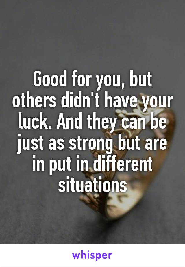 Good for you, but others didn't have your luck. And they can be just as strong but are in put in different situations