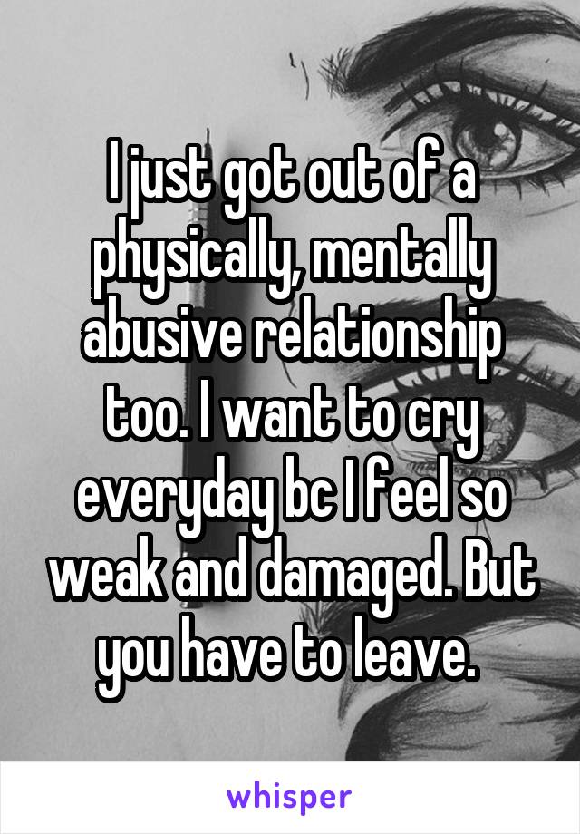 I just got out of a physically, mentally abusive relationship too. I want to cry everyday bc I feel so weak and damaged. But you have to leave. 