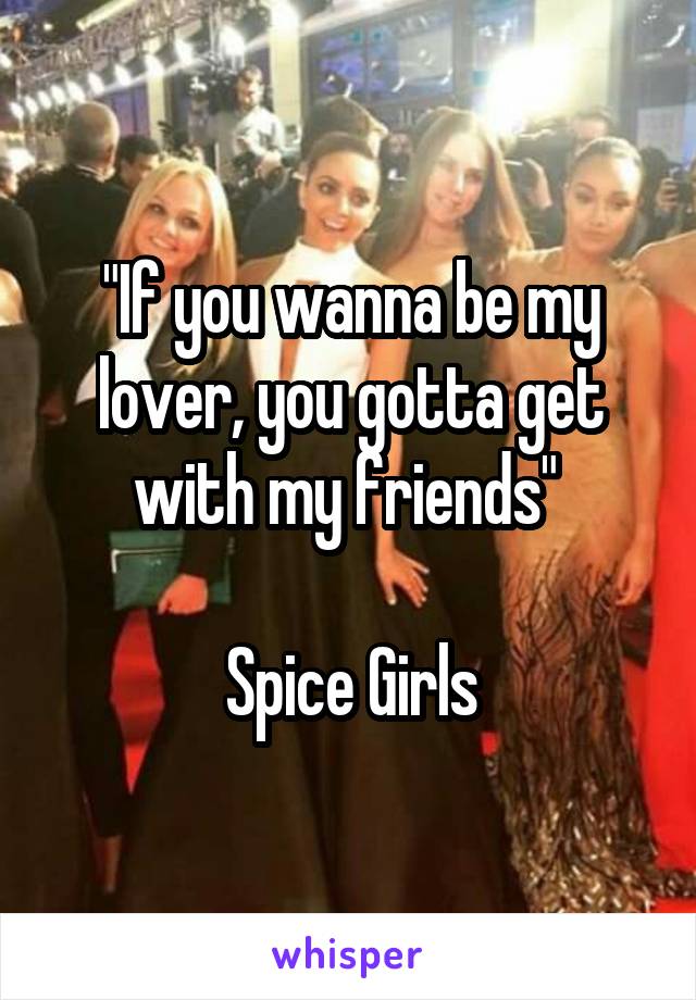 "If you wanna be my lover, you gotta get with my friends" 

Spice Girls