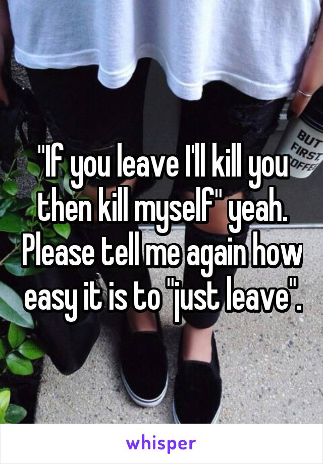 "If you leave I'll kill you then kill myself" yeah. Please tell me again how easy it is to "just leave".