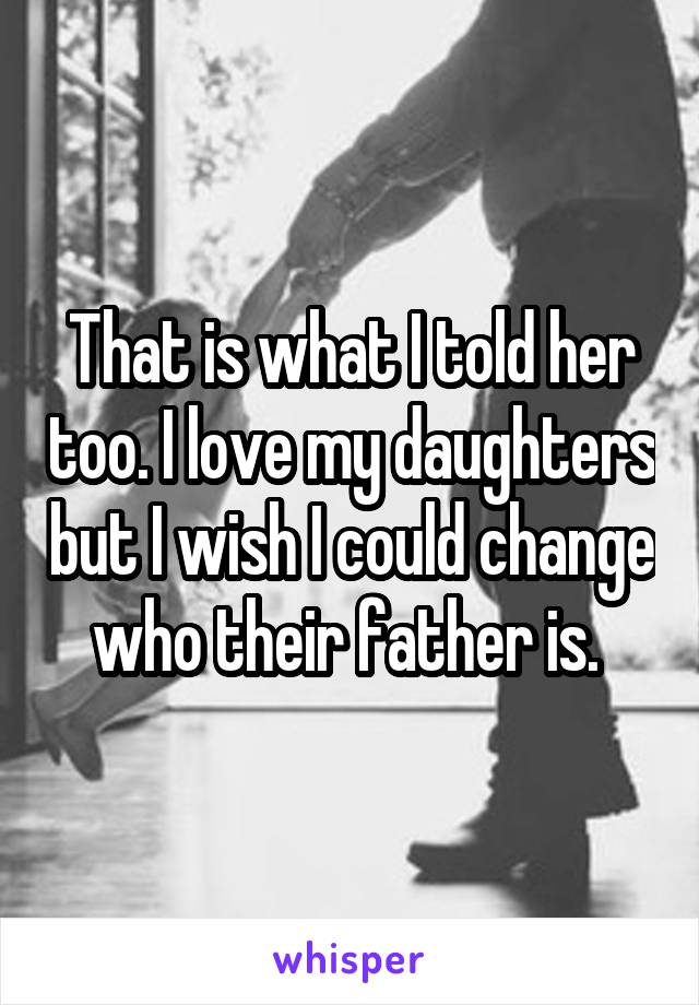 That is what I told her too. I love my daughters but I wish I could change who their father is. 