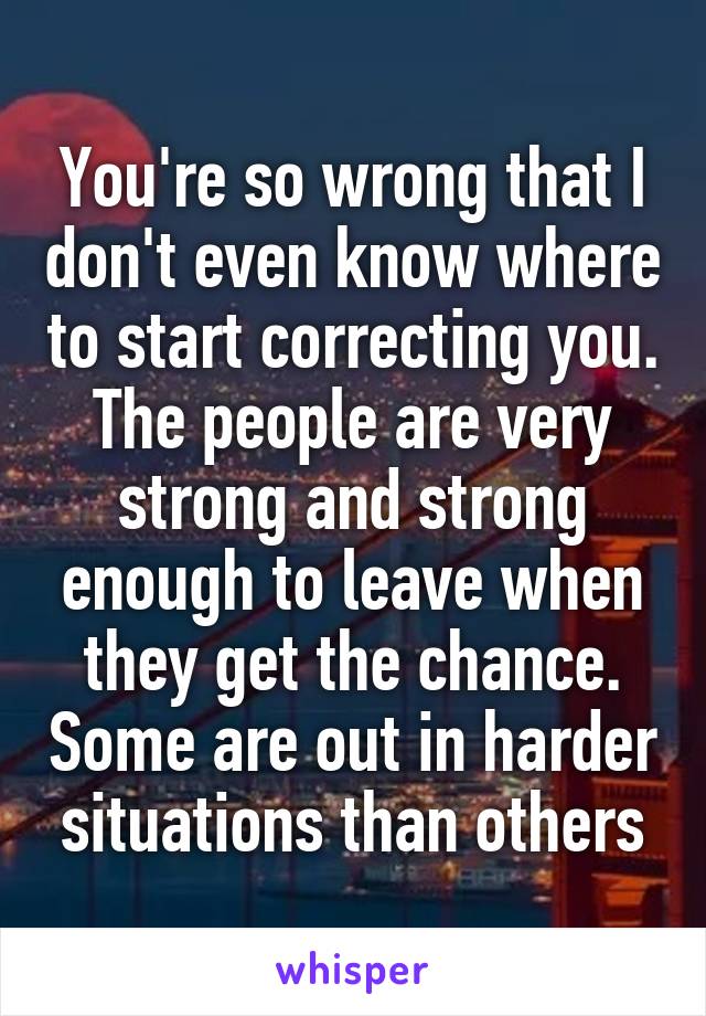 You're so wrong that I don't even know where to start correcting you. The people are very strong and strong enough to leave when they get the chance. Some are out in harder situations than others