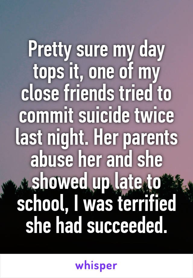 Pretty sure my day tops it, one of my close friends tried to commit suicide twice last night. Her parents abuse her and she showed up late to school, I was terrified she had succeeded.
