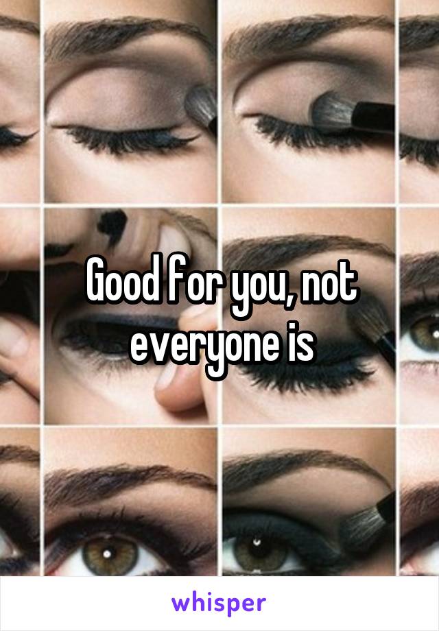 Good for you, not everyone is