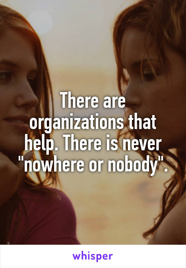 There are organizations that help. There is never "nowhere or nobody".