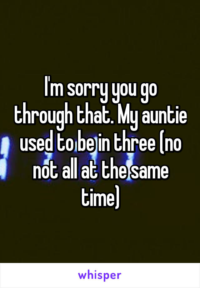 I'm sorry you go through that. My auntie used to be in three (no not all at the same time)