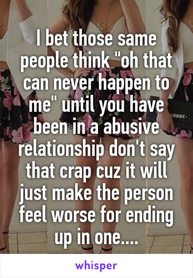 I bet those same people think "oh that can never happen to me" until you have been in a abusive relationship don't say that crap cuz it will just make the person feel worse for ending up in one....