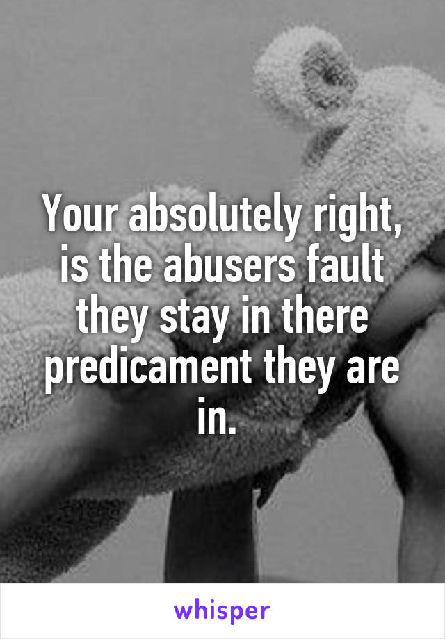 Your absolutely right, is the abusers fault they stay in there predicament they are in. 