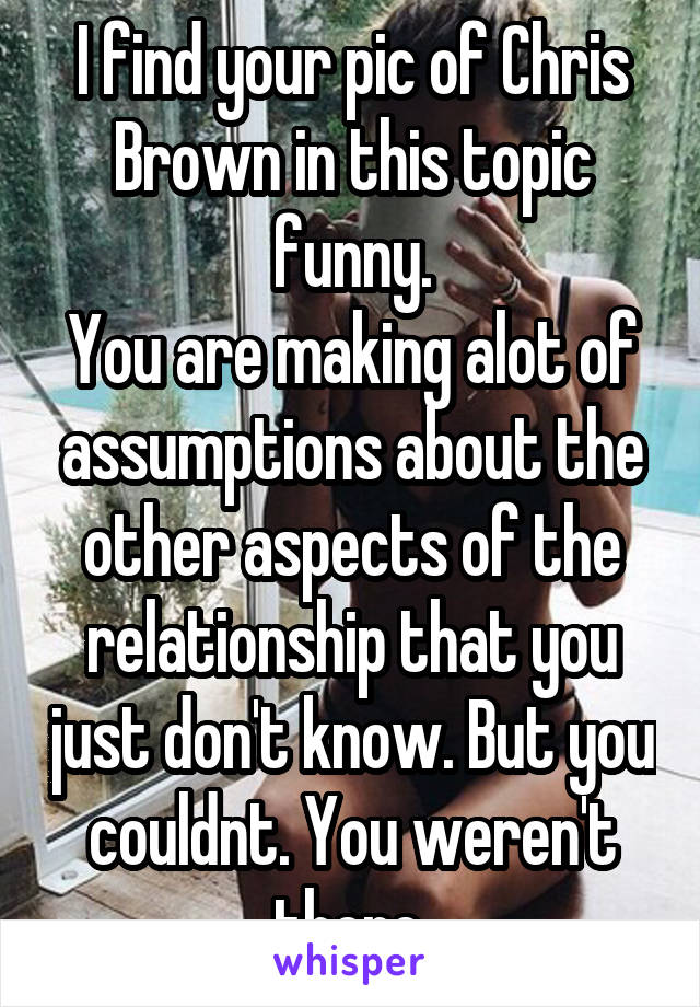 I find your pic of Chris Brown in this topic funny.
You are making alot of assumptions about the other aspects of the relationship that you just don't know. But you couldnt. You weren't there.