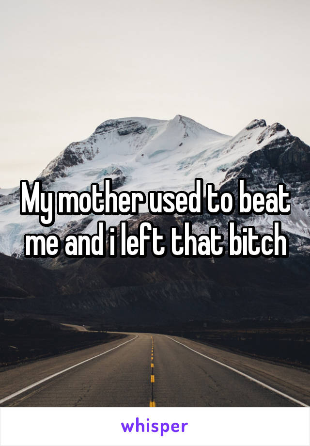 My mother used to beat me and i left that bitch