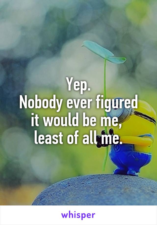 Yep.
Nobody ever figured it would be me, 
least of all me.