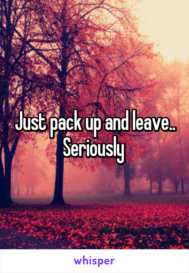 Just pack up and leave.. Seriously 