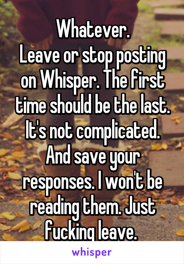 Whatever.
Leave or stop posting on Whisper. The first time should be the last. It's not complicated. And save your responses. I won't be reading them. Just fucking leave. 