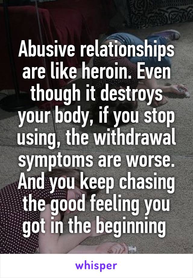 Abusive relationships are like heroin. Even though it destroys your body, if you stop using, the withdrawal symptoms are worse. And you keep chasing the good feeling you got in the beginning 