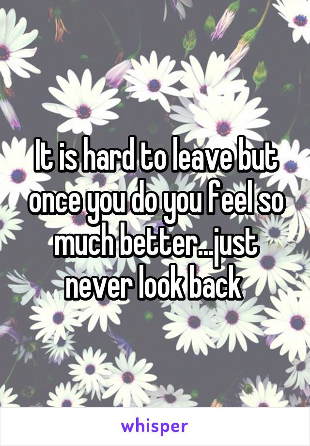 It is hard to leave but once you do you feel so much better...just never look back 