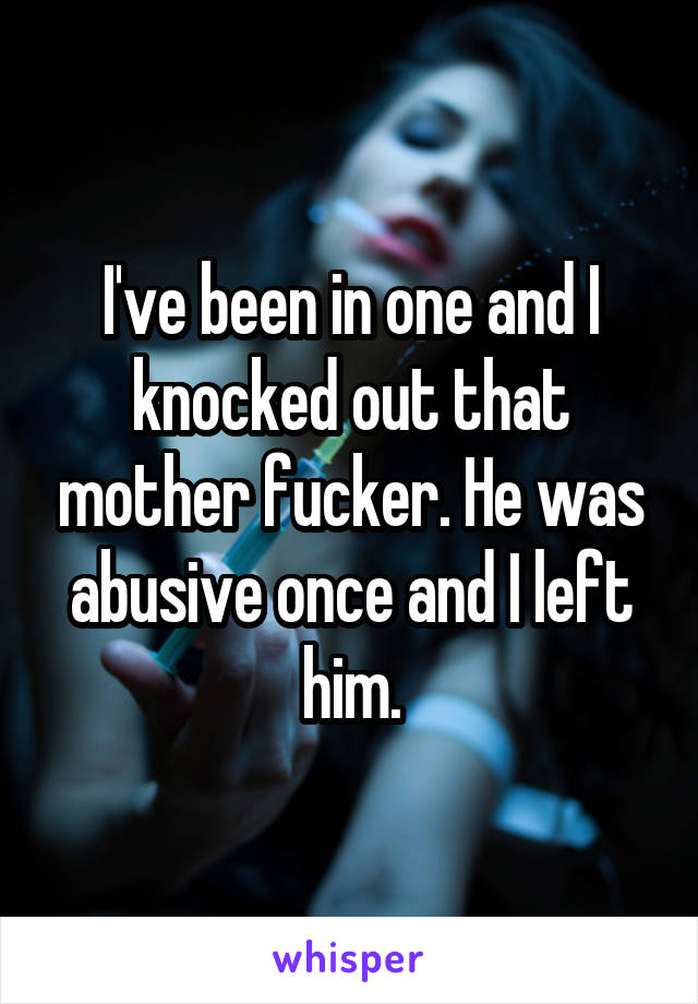 I've been in one and I knocked out that mother fucker. He was abusive once and I left him.