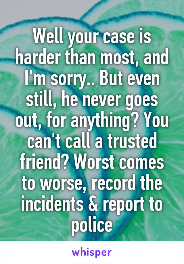 Well your case is harder than most, and I'm sorry.. But even still, he never goes out, for anything? You can't call a trusted friend? Worst comes to worse, record the incidents & report to police