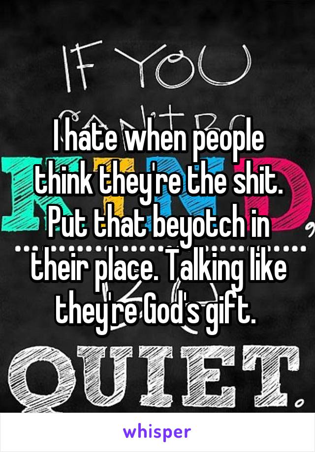 I hate when people think they're the shit. Put that beyotch in their place. Talking like they're God's gift. 