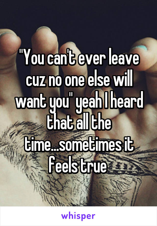 "You can't ever leave cuz no one else will want you" yeah I heard that all the time...sometimes it feels true 