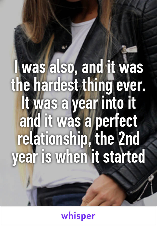 I was also, and it was the hardest thing ever. It was a year into it and it was a perfect relationship, the 2nd year is when it started