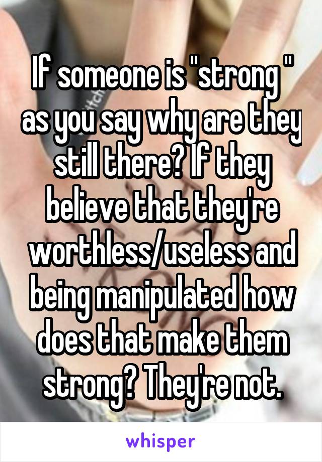 If someone is "strong " as you say why are they still there? If they believe that they're worthless/useless and being manipulated how does that make them strong? They're not.