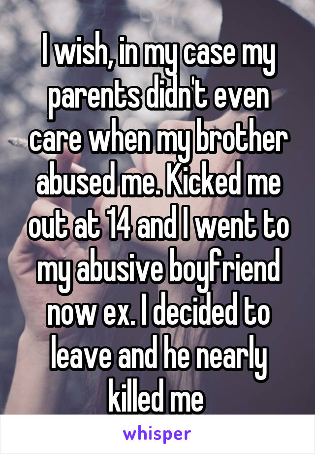 I wish, in my case my parents didn't even care when my brother abused me. Kicked me out at 14 and I went to my abusive boyfriend now ex. I decided to leave and he nearly killed me 