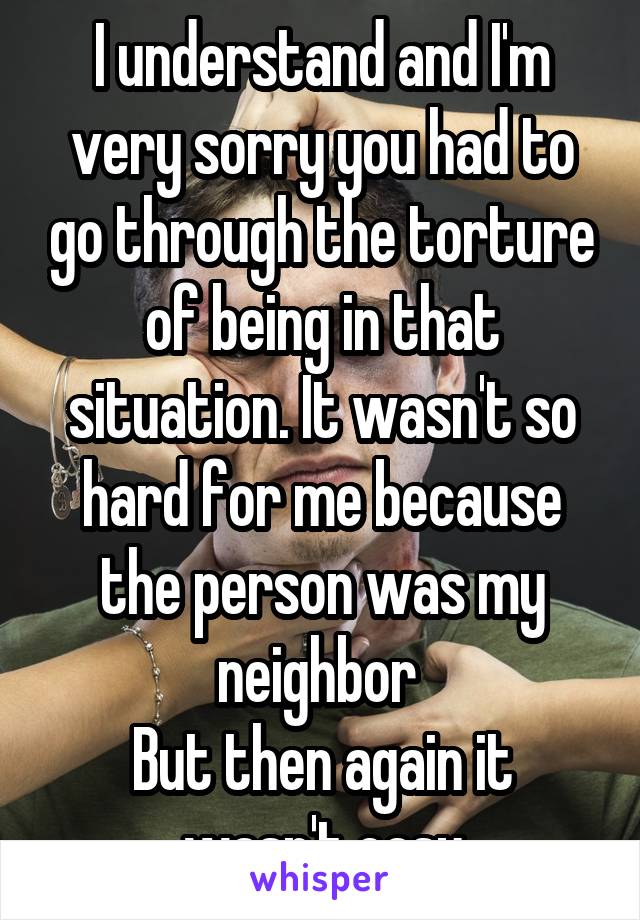 I understand and I'm very sorry you had to go through the torture of being in that situation. It wasn't so hard for me because the person was my neighbor 
But then again it wasn't easy