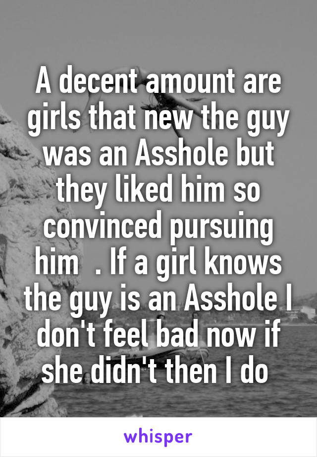 A decent amount are girls that new the guy was an Asshole but they liked him so convinced pursuing him  . If a girl knows the guy is an Asshole I don't feel bad now if she didn't then I do 