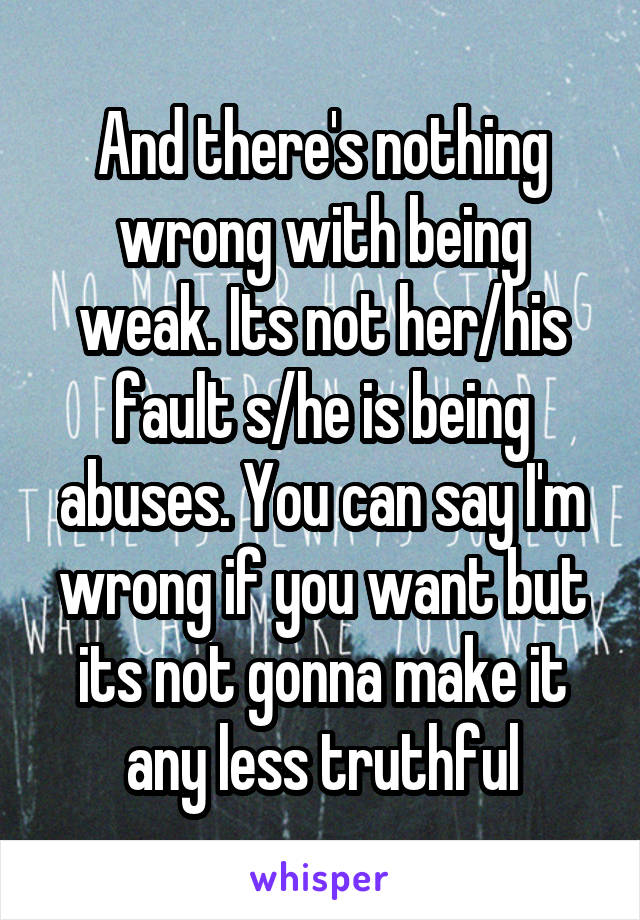 And there's nothing wrong with being weak. Its not her/his fault s/he is being abuses. You can say I'm wrong if you want but its not gonna make it any less truthful