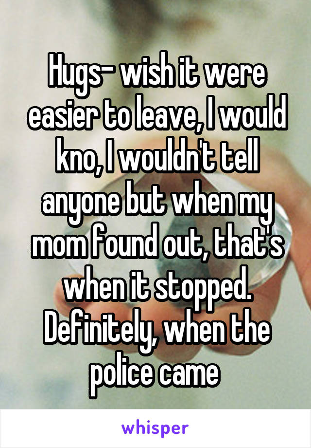 Hugs- wish it were easier to leave, I would kno, I wouldn't tell anyone but when my mom found out, that's when it stopped. Definitely, when the police came 