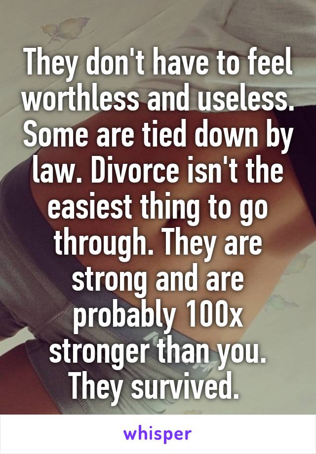 They don't have to feel worthless and useless. Some are tied down by law. Divorce isn't the easiest thing to go through. They are strong and are probably 100x stronger than you. They survived. 