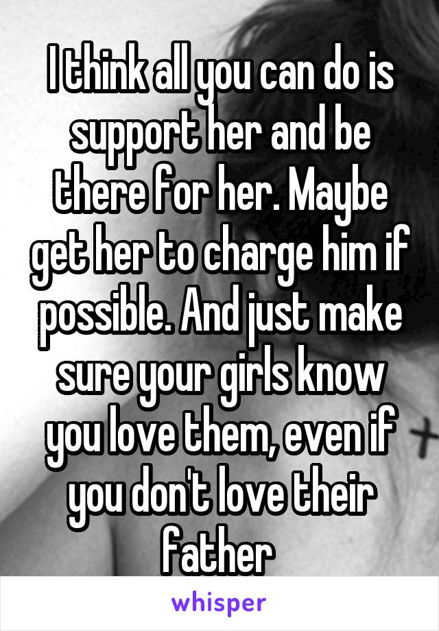 I think all you can do is support her and be there for her. Maybe get her to charge him if possible. And just make sure your girls know you love them, even if you don't love their father 