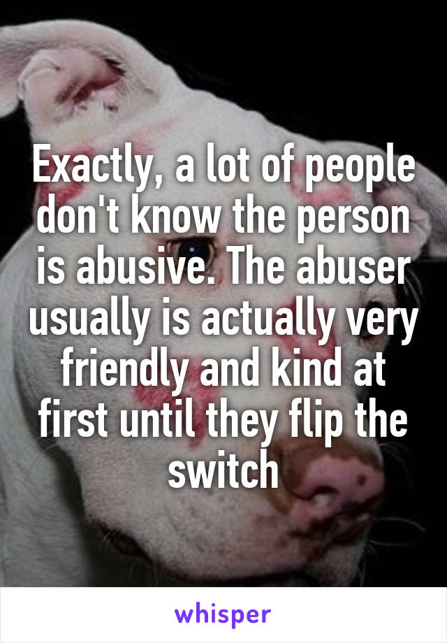 Exactly, a lot of people don't know the person is abusive. The abuser usually is actually very friendly and kind at first until they flip the switch