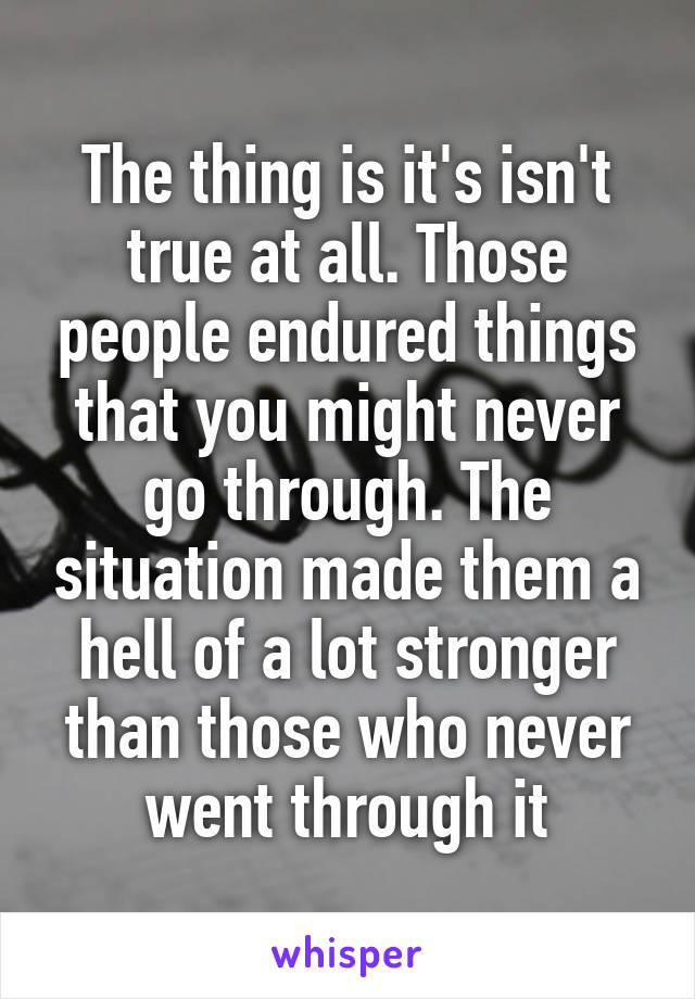 The thing is it's isn't true at all. Those people endured things that you might never go through. The situation made them a hell of a lot stronger than those who never went through it