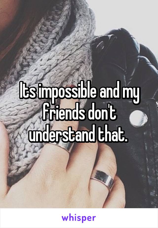 Its impossible and my friends don't understand that. 