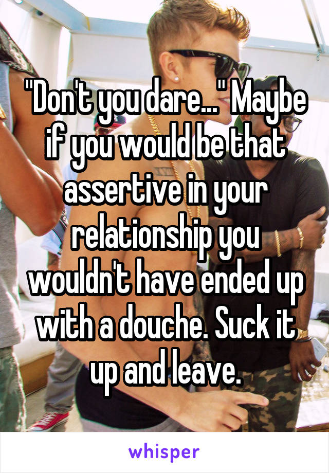 "Don't you dare..." Maybe if you would be that assertive in your relationship you wouldn't have ended up with a douche. Suck it up and leave.